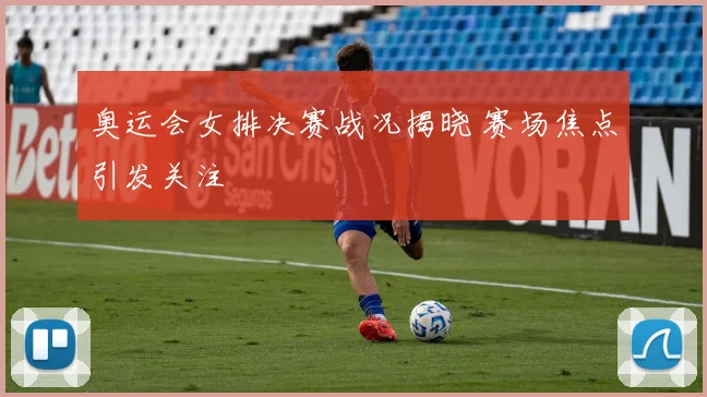 奥运会女排决赛战况揭晓 赛场焦点引发关注