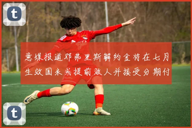 意媒报道邓弗里斯解约金将在七月生效国米或提前放人并接受分期付款