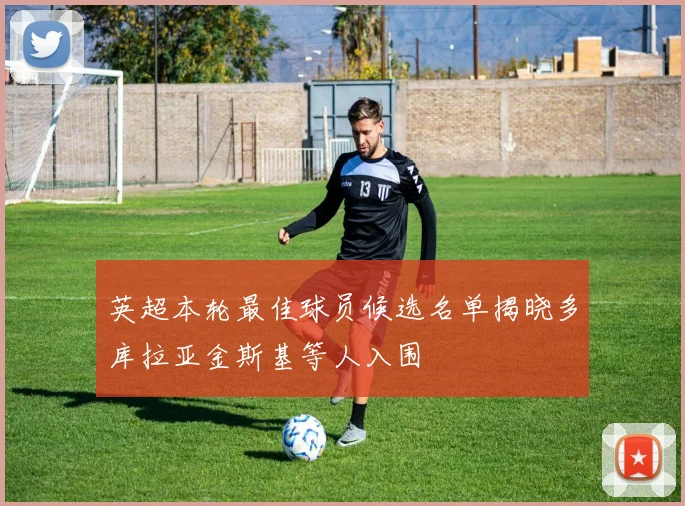 英超本轮最佳球员候选名单揭晓多库拉亚金斯基等人入围