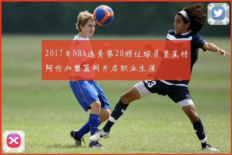2017年NBA选秀第20顺位球员贾莱特阿伦加盟篮网开启职业生涯