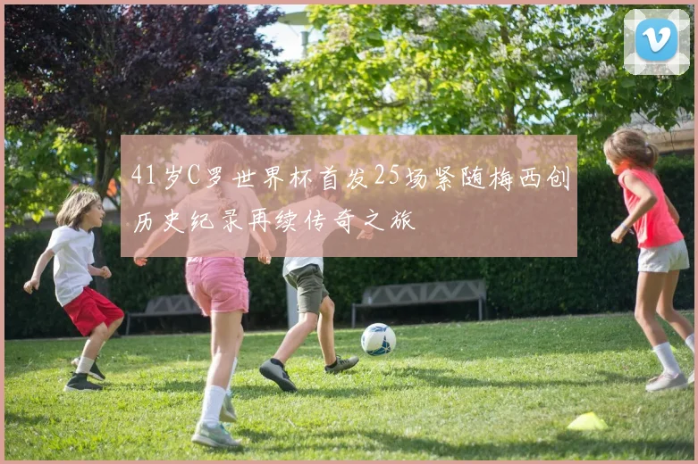 41岁C罗世界杯首发25场紧随梅西创历史纪录再续传奇之旅